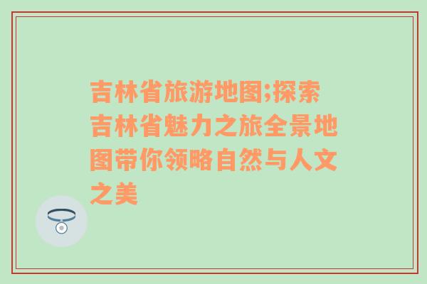 吉林省旅游地图;探索吉林省魅力之旅全景地图带你领略自然与人文之美