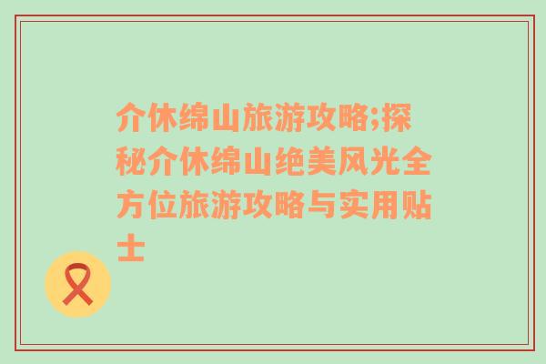 介休绵山旅游攻略;探秘介休绵山绝美风光全方位旅游攻略与实用贴士