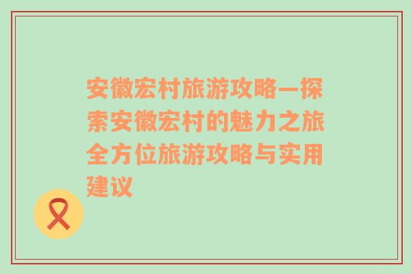 安徽宏村旅游攻略—探索安徽宏村的魅力之旅全方位旅游攻略与实用建议