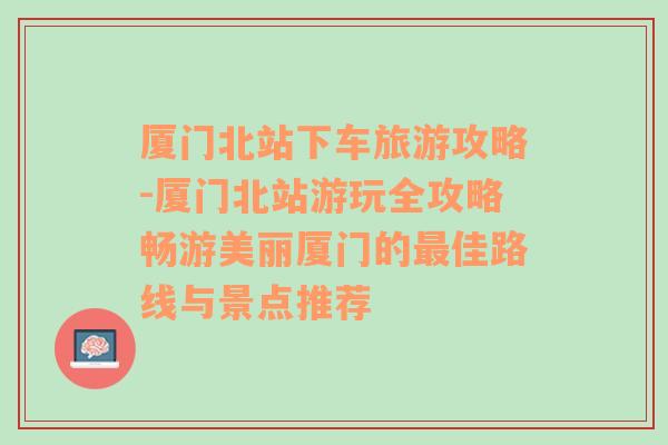 厦门北站下车旅游攻略-厦门北站游玩全攻略畅游美丽厦门的最佳路线与景点推荐