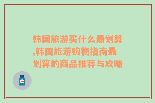 韩国旅游买什么最划算,韩国旅游购物指南最划算的商品推荐与攻略