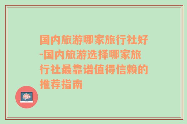 国内旅游哪家旅行社好-国内旅游选择哪家旅行社最靠谱值得信赖的推荐指南