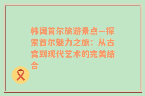 韩国首尔旅游景点—探索首尔魅力之旅：从古宫到现代艺术的完美结合