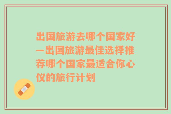 出国旅游去哪个国家好—出国旅游最佳选择推荐哪个国家最适合你心仪的旅行计划