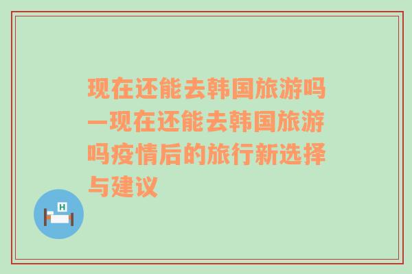 现在还能去韩国旅游吗—现在还能去韩国旅游吗疫情后的旅行新选择与建议