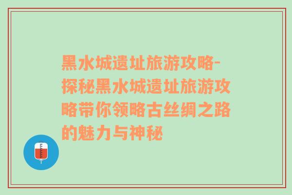 黑水城遗址旅游攻略-探秘黑水城遗址旅游攻略带你领略古丝绸之路的魅力与神秘