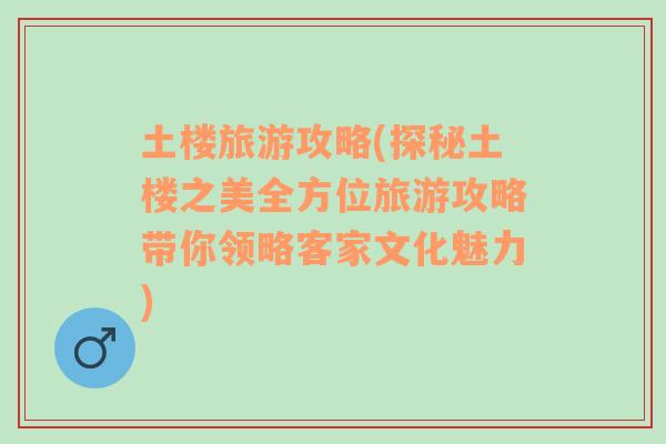 土楼旅游攻略(探秘土楼之美全方位旅游攻略带你领略客家文化魅力)