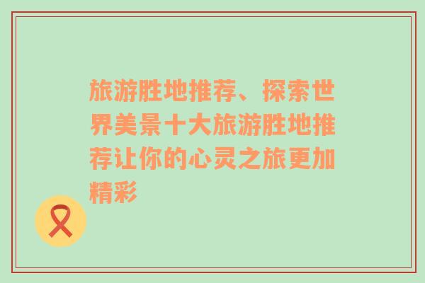 旅游胜地推荐、探索世界美景十大旅游胜地推荐让你的心灵之旅更加精彩