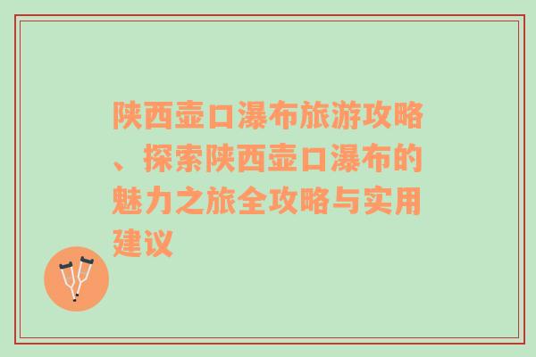 陕西壶口瀑布旅游攻略、探索陕西壶口瀑布的魅力之旅全攻略与实用建议