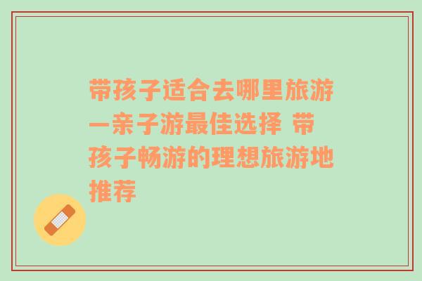 带孩子适合去哪里旅游—亲子游最佳选择 带孩子畅游的理想旅游地推荐