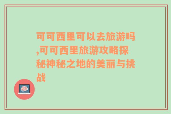 可可西里可以去旅游吗,可可西里旅游攻略探秘神秘之地的美丽与挑战