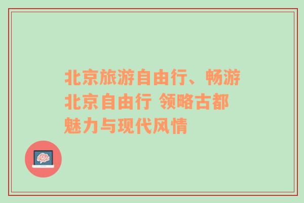 北京旅游自由行、畅游北京自由行 领略古都魅力与现代风情