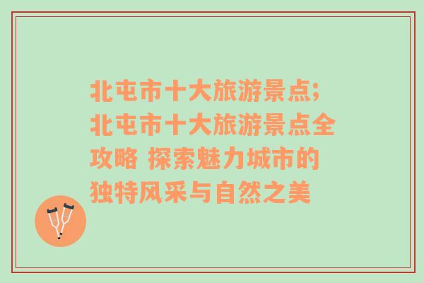 北屯市十大旅游景点;北屯市十大旅游景点全攻略 探索魅力城市的独特风采与自然之美