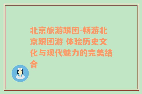 北京旅游跟团-畅游北京跟团游 体验历史文化与现代魅力的完美结合