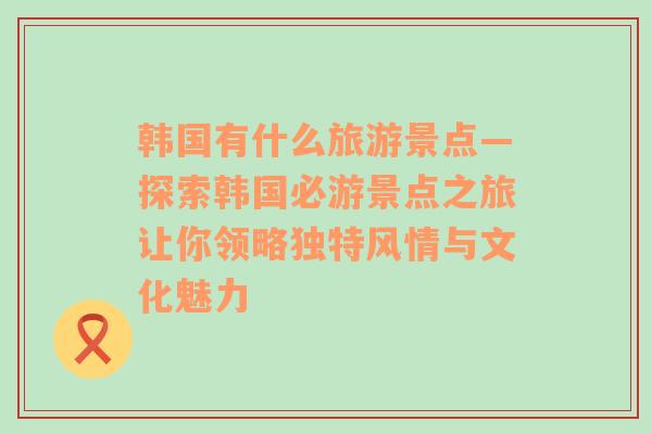 韩国有什么旅游景点—探索韩国必游景点之旅让你领略独特风情与文化魅力