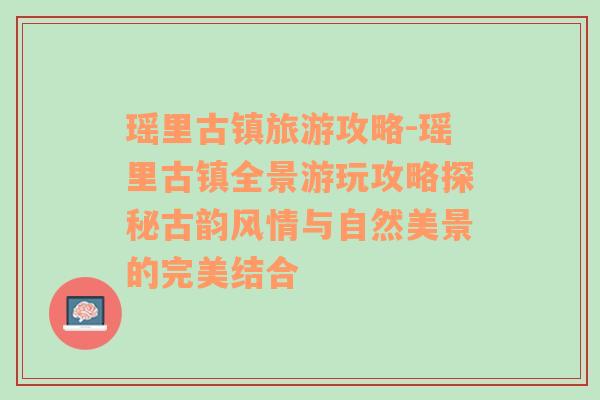 瑶里古镇旅游攻略-瑶里古镇全景游玩攻略探秘古韵风情与自然美景的完美结合