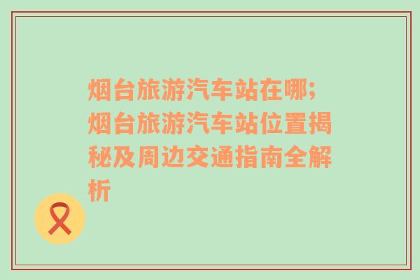 烟台旅游汽车站在哪;烟台旅游汽车站位置揭秘及周边交通指南全解析