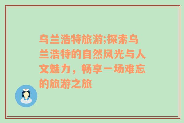 乌兰浩特旅游;探索乌兰浩特的自然风光与人文魅力，畅享一场难忘的旅游之旅