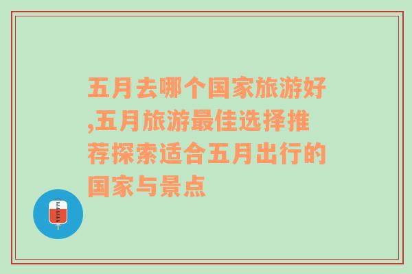 五月去哪个国家旅游好,五月旅游最佳选择推荐探索适合五月出行的国家与景点