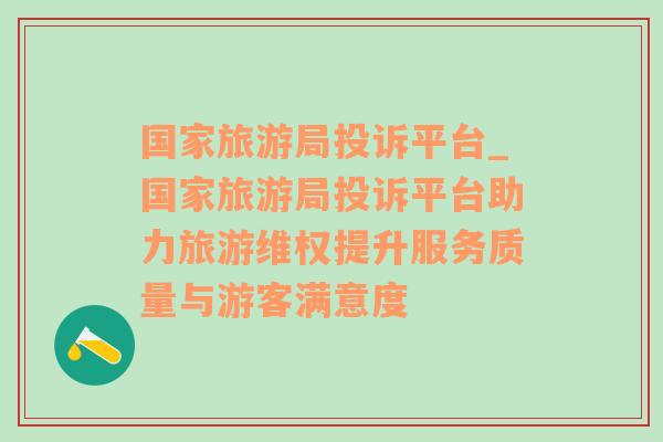 国家旅游局投诉平台_国家旅游局投诉平台助力旅游维权提升服务质量与游客满意度