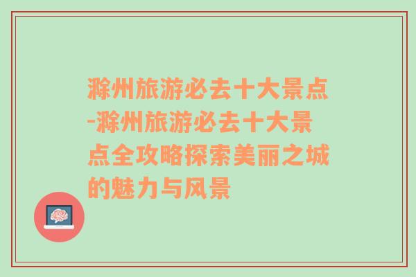 滁州旅游必去十大景点-滁州旅游必去十大景点全攻略探索美丽之城的魅力与风景