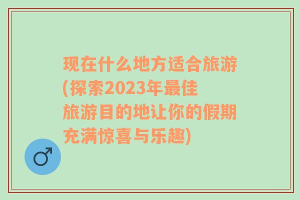 现在什么地方适合旅游(探索2023年最佳旅游目的地让你的假期充满惊喜与乐趣)