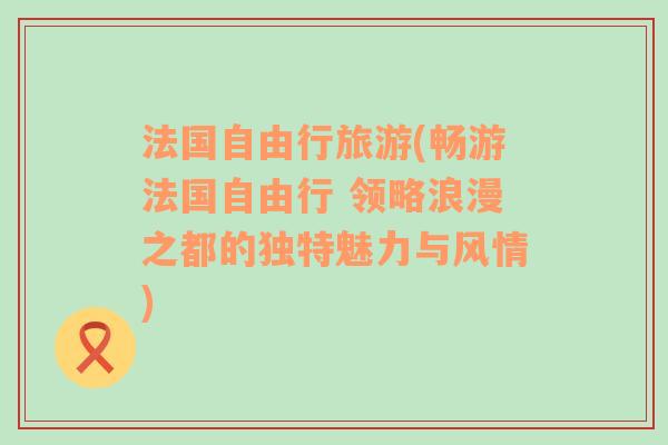 法国自由行旅游(畅游法国自由行 领略浪漫之都的独特魅力与风情)