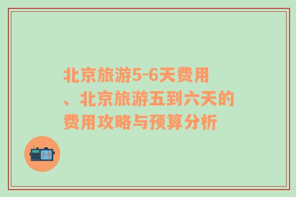 北京旅游5-6天费用、北京旅游五到六天的费用攻略与预算分析