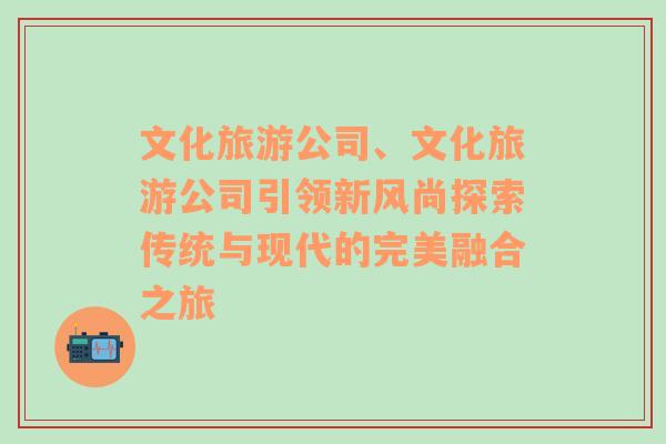 文化旅游公司、文化旅游公司引领新风尚探索传统与现代的完美融合之旅