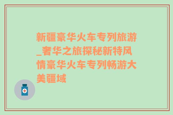 新疆豪华火车专列旅游_奢华之旅探秘新特风情豪华火车专列畅游大美疆域