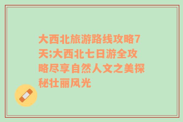 大西北旅游路线攻略7天;大西北七日游全攻略尽享自然人文之美探秘壮丽风光