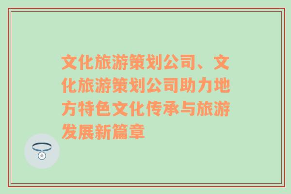 文化旅游策划公司、文化旅游策划公司助力地方特色文化传承与旅游发展新篇章