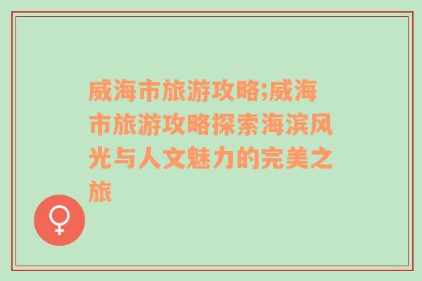 威海市旅游攻略;威海市旅游攻略探索海滨风光与人文魅力的完美之旅