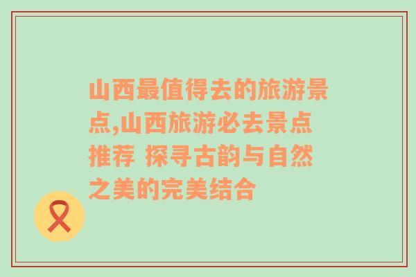 山西最值得去的旅游景点,山西旅游必去景点推荐 探寻古韵与自然之美的完美结合