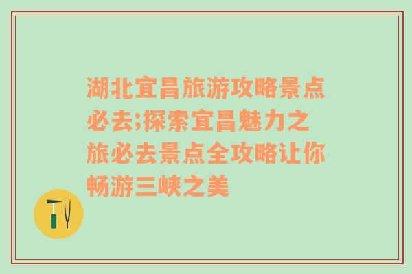 湖北宜昌旅游攻略景点必去;探索宜昌魅力之旅必去景点全攻略让你畅游三峡之美