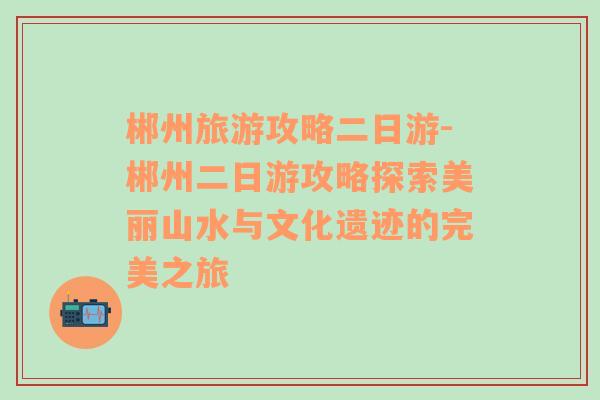 郴州旅游攻略二日游-郴州二日游攻略探索美丽山水与文化遗迹的完美之旅