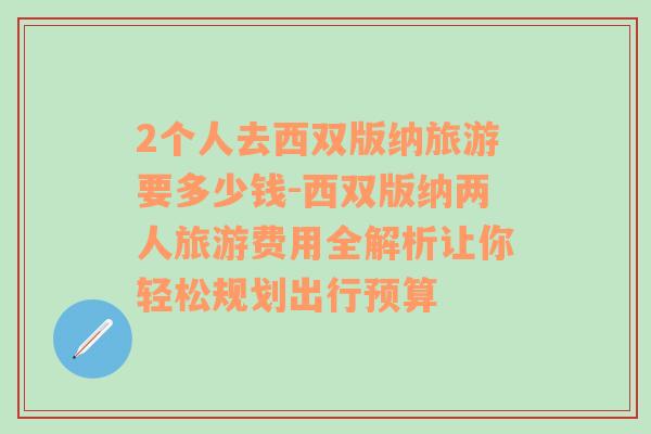 2个人去西双版纳旅游要多少钱-西双版纳两人旅游费用全解析让你轻松规划出行预算