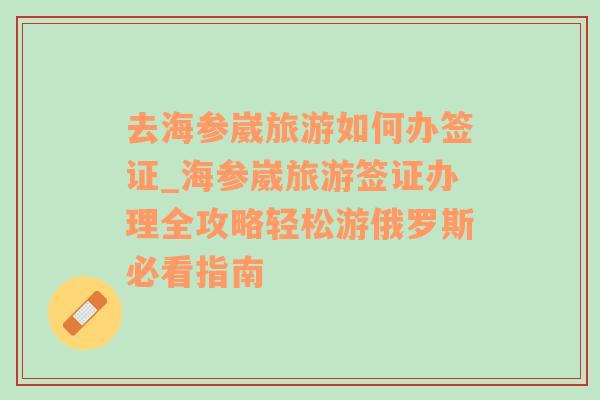 去海参崴旅游如何办签证_海参崴旅游签证办理全攻略轻松游俄罗斯必看指南