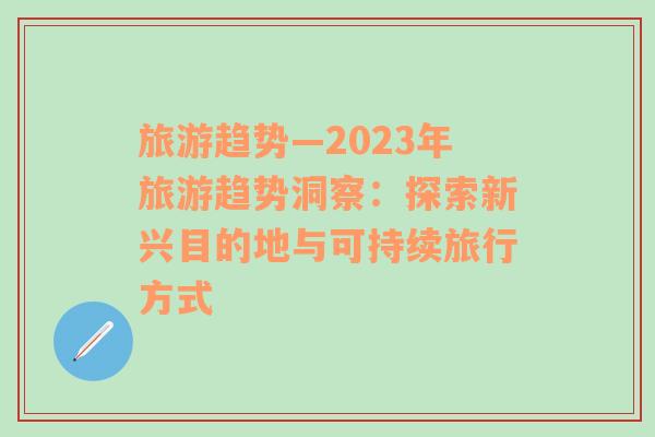 旅游趋势—2023年旅游趋势洞察：探索新兴目的地与可持续旅行方式