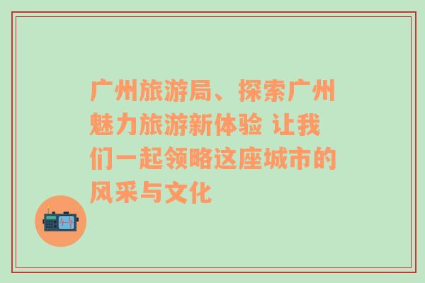 广州旅游局、探索广州魅力旅游新体验 让我们一起领略这座城市的风采与文化