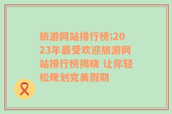 旅游网站排行榜;2023年最受欢迎旅游网站排行榜揭晓 让你轻松规划完美假期