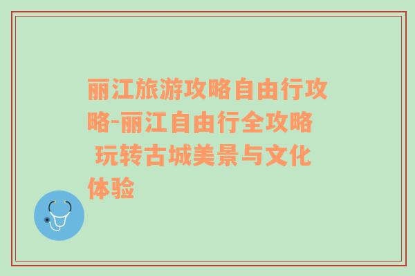 丽江旅游攻略自由行攻略-丽江自由行全攻略 玩转古城美景与文化体验