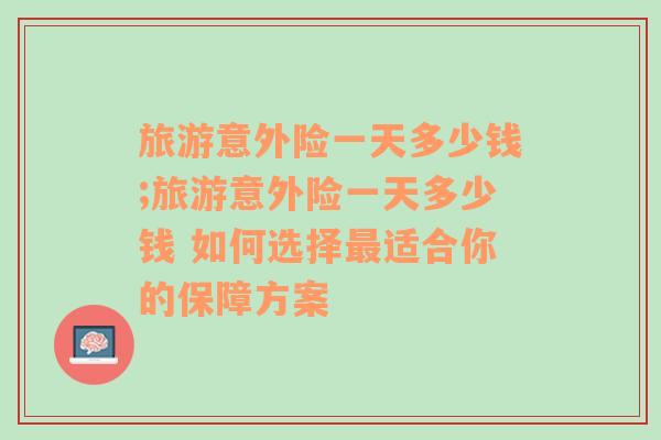 旅游意外险一天多少钱;旅游意外险一天多少钱 如何选择最适合你的保障方案