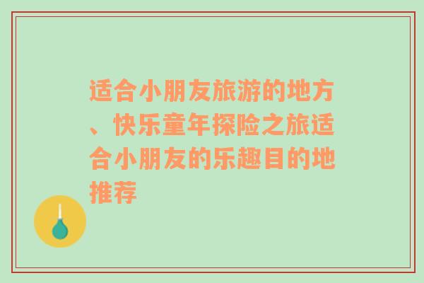 适合小朋友旅游的地方、快乐童年探险之旅适合小朋友的乐趣目的地推荐