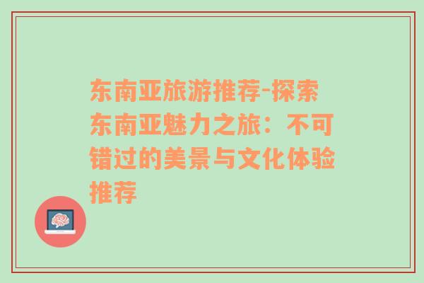 东南亚旅游推荐-探索东南亚魅力之旅：不可错过的美景与文化体验推荐