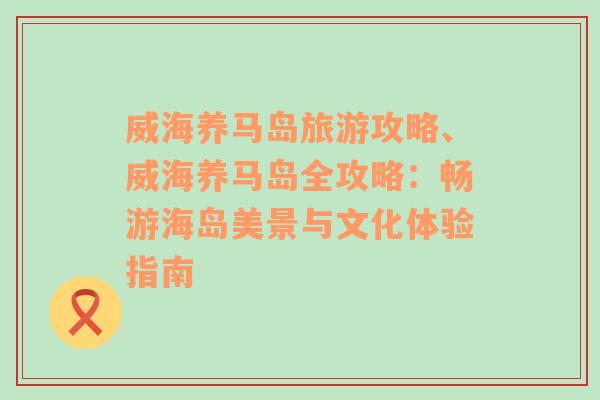 威海养马岛旅游攻略、威海养马岛全攻略：畅游海岛美景与文化体验指南