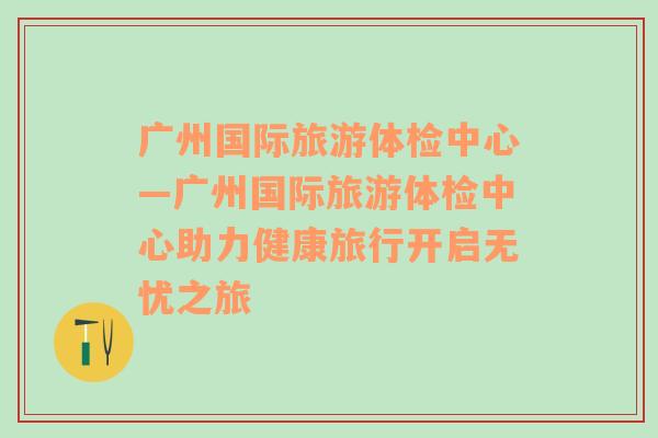 广州国际旅游体检中心—广州国际旅游体检中心助力健康旅行开启无忧之旅