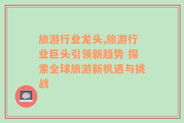 旅游行业龙头,旅游行业巨头引领新趋势 探索全球旅游新机遇与挑战