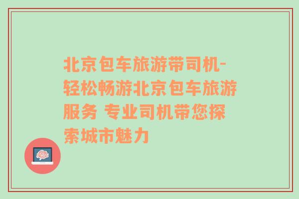 北京包车旅游带司机-轻松畅游北京包车旅游服务 专业司机带您探索城市魅力