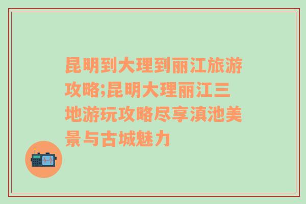 昆明到大理到丽江旅游攻略;昆明大理丽江三地游玩攻略尽享滇池美景与古城魅力